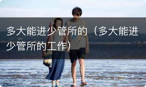 多大能进少管所的（多大能进少管所的工作）