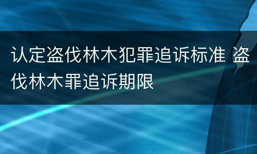 认定盗伐林木犯罪追诉标准 盗伐林木罪追诉期限