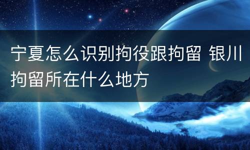宁夏怎么识别拘役跟拘留 银川拘留所在什么地方