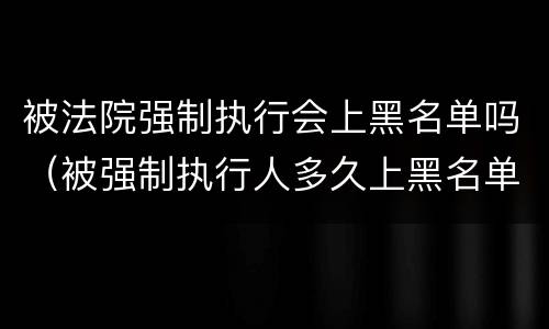 被法院强制执行会上黑名单吗（被强制执行人多久上黑名单）