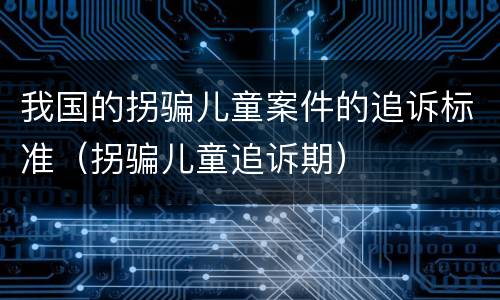 我国的拐骗儿童案件的追诉标准（拐骗儿童追诉期）
