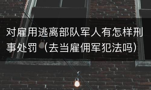 对雇用逃离部队军人有怎样刑事处罚（去当雇佣军犯法吗）