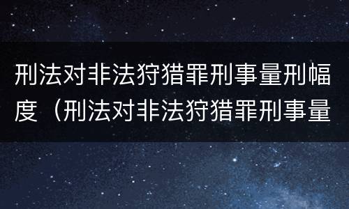 刑法对非法狩猎罪刑事量刑幅度（刑法对非法狩猎罪刑事量刑幅度大吗）