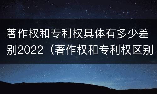 著作权和专利权具体有多少差别2022（著作权和专利权区别）