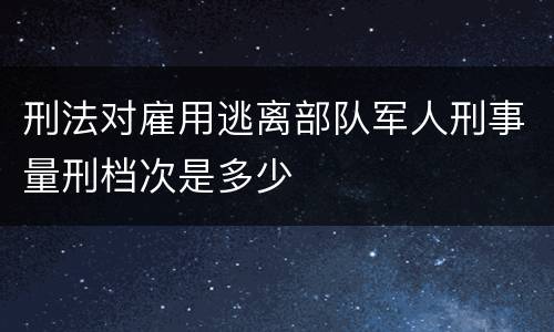 刑法对雇用逃离部队军人刑事量刑档次是多少