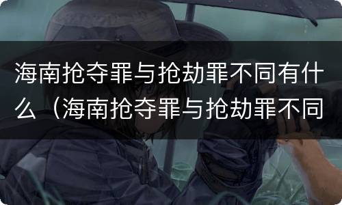 海南抢夺罪与抢劫罪不同有什么（海南抢夺罪与抢劫罪不同有什么区别）