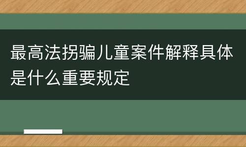最高法拐骗儿童案件解释具体是什么重要规定