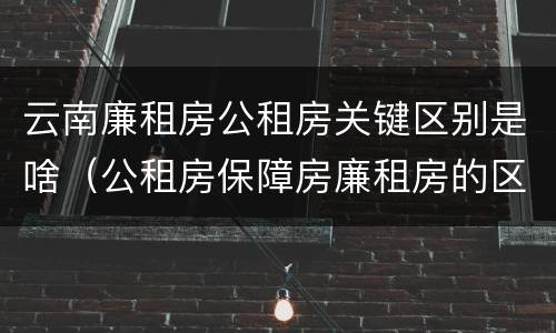 云南廉租房公租房关键区别是啥（公租房保障房廉租房的区别）