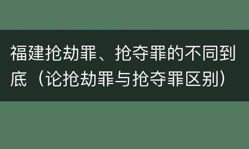 福建抢劫罪、抢夺罪的不同到底（论抢劫罪与抢夺罪区别）