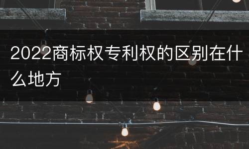 2022商标权专利权的区别在什么地方