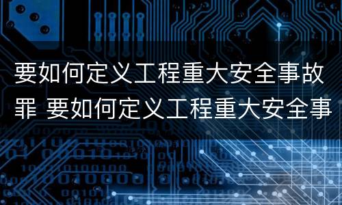 要如何定义工程重大安全事故罪 要如何定义工程重大安全事故罪名