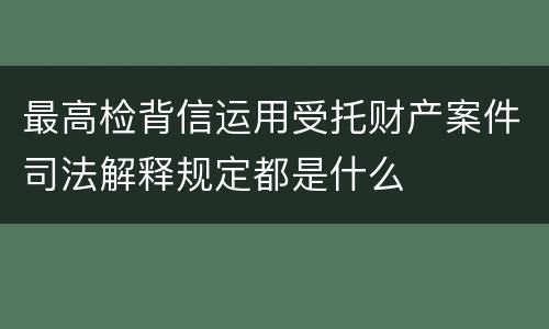 最高检背信运用受托财产案件司法解释规定都是什么