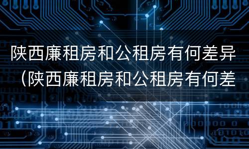 陕西廉租房和公租房有何差异（陕西廉租房和公租房有何差异和联系）