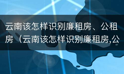 云南该怎样识别廉租房、公租房（云南该怎样识别廉租房,公租房是否合法）