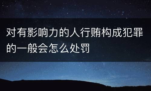 对有影响力的人行贿构成犯罪的一般会怎么处罚