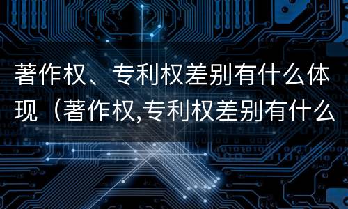 著作权、专利权差别有什么体现（著作权,专利权差别有什么体现呢）