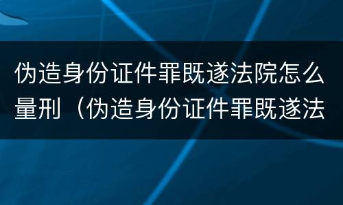 伪造身份证件罪既遂法院怎么量刑（伪造身份证件罪既遂法院怎么量刑的）