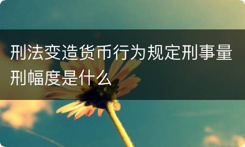 刑法变造货币行为规定刑事量刑幅度是什么