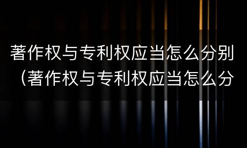 著作权与专利权应当怎么分别（著作权与专利权应当怎么分别使用）