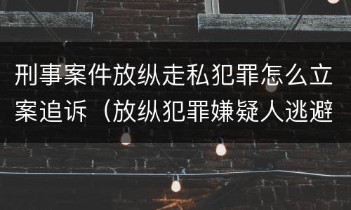 刑事案件放纵走私犯罪怎么立案追诉（放纵犯罪嫌疑人逃避刑事责任）