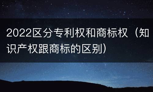 2022区分专利权和商标权（知识产权跟商标的区别）