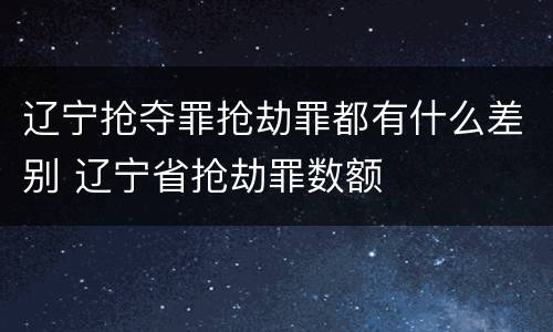 辽宁抢夺罪抢劫罪都有什么差别 辽宁省抢劫罪数额