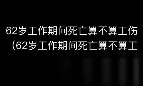 62岁工作期间死亡算不算工伤（62岁工作期间死亡算不算工伤呢）