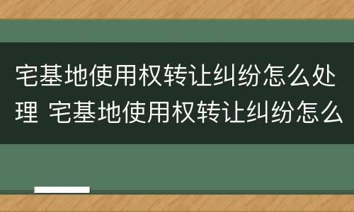 宅基地使用权转让纠纷怎么处理 宅基地使用权转让纠纷怎么处理的