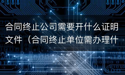 合同终止公司需要开什么证明文件（合同终止单位需办理什么手续）