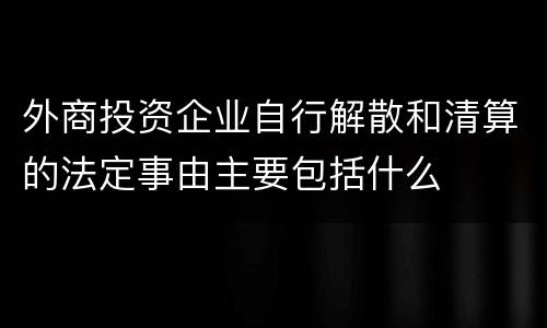 外商投资企业自行解散和清算的法定事由主要包括什么