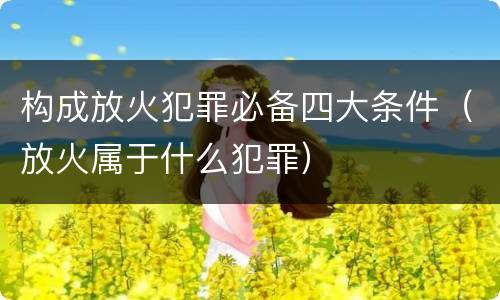 构成放火犯罪必备四大条件（放火属于什么犯罪）