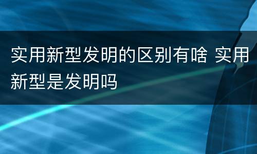 实用新型发明的区别有啥 实用新型是发明吗