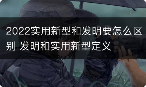 2022实用新型和发明要怎么区别 发明和实用新型定义
