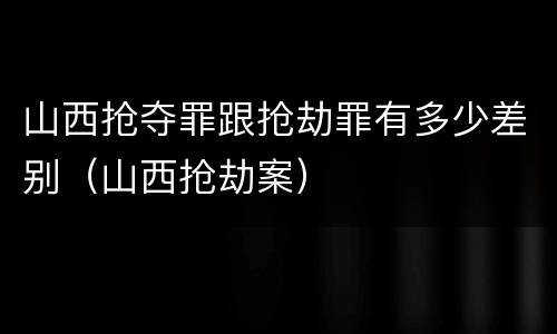 山西抢夺罪跟抢劫罪有多少差别（山西抢劫案）