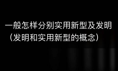 一般怎样分别实用新型及发明（发明和实用新型的概念）