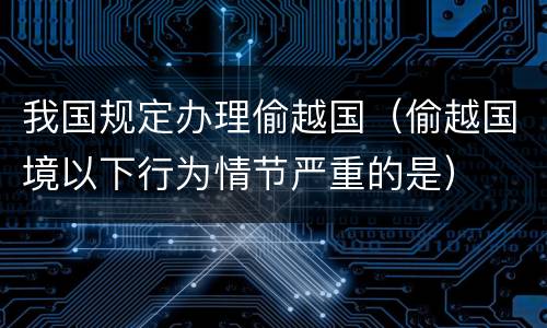 我国规定办理偷越国（偷越国境以下行为情节严重的是）