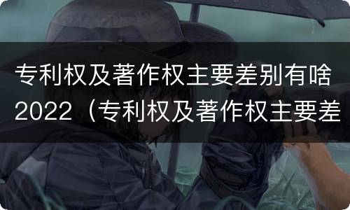 专利权及著作权主要差别有啥2022（专利权及著作权主要差别有啥2022年的）