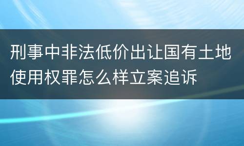 刑事中非法低价出让国有土地使用权罪怎么样立案追诉