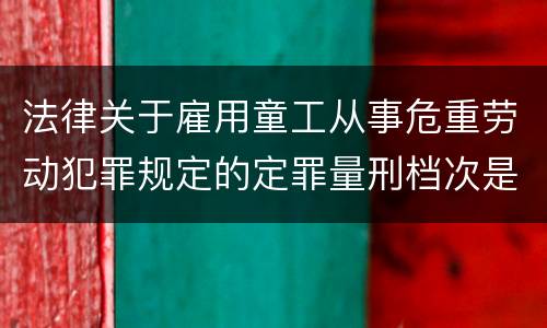 法律关于雇用童工从事危重劳动犯罪规定的定罪量刑档次是怎样的