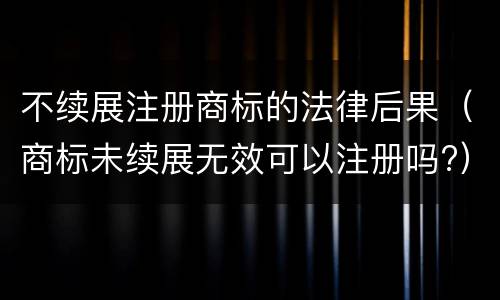 不续展注册商标的法律后果（商标未续展无效可以注册吗?）