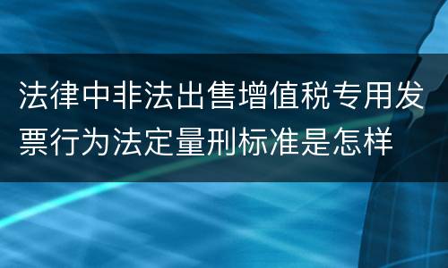 法律中非法出售增值税专用发票行为法定量刑标准是怎样