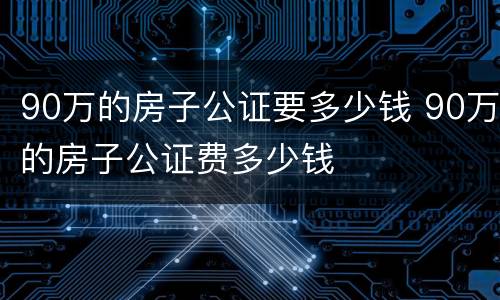 90万的房子公证要多少钱 90万的房子公证费多少钱