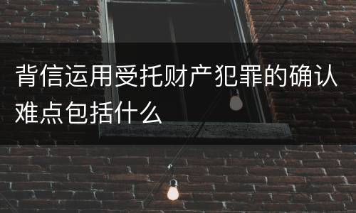 背信运用受托财产犯罪的确认难点包括什么
