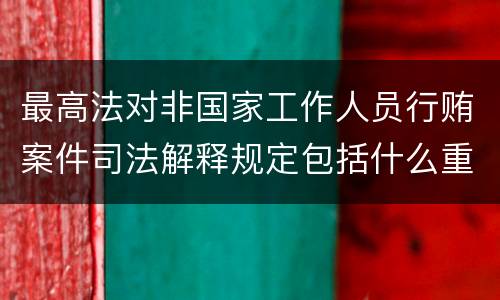 最高法对非国家工作人员行贿案件司法解释规定包括什么重要内容