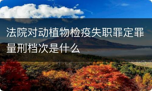 法院对动植物检疫失职罪定罪量刑档次是什么