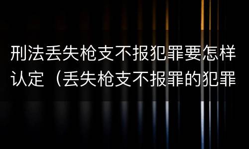 刑法丢失枪支不报犯罪要怎样认定（丢失枪支不报罪的犯罪主体只能是什么）