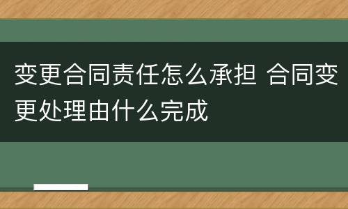 变更合同责任怎么承担 合同变更处理由什么完成