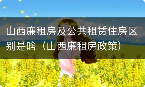 山西廉租房及公共租赁住房区别是啥（山西廉租房政策）