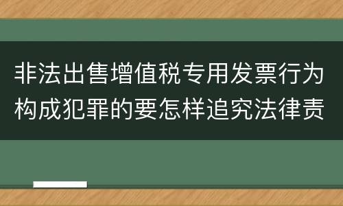 非法出售增值税专用发票行为构成犯罪的要怎样追究法律责任