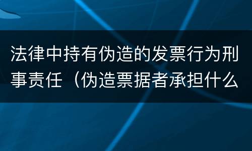 法律中持有伪造的发票行为刑事责任（伪造票据者承担什么刑事责任）